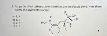 19. Assign the chiral carbon as R or S and E or Z to the double bond. Note there
is only one asymmetric carbon.
a) E, R
b) E, S
c) Z, R
HO
d) Z, S
F
OH
Br