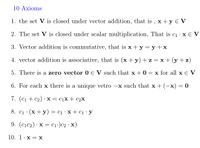 10 Axioms
1. the set V is closed under vector addition, that is , x +y € V
2. The set V is closed under scalar multiplication, That is c1 · x E V
3. Vector addition is commutative, that is x + y = y +x
4. vector addition is associative, that is (x + y)+z = x+ (y + z)
5. There is a zero vector 0 E V such that x + 0
= x for all x € V
6. For each x there is a unique vetro
-x such that x+ (-x) = 0
7. (С1 + c2) : х — Сіх + с2х
8. c1 · (x+ y) = c1 · x + c1•y
9. (c1c2) · x = cı•)c2 · x)
10. 1: х —Х
