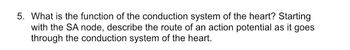 5. What is the function of the conduction system of the heart? Starting
with the SA node, describe the route of an action potential as it goes
through the conduction system of the heart.