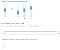 A sample of gas is contained in a tube under a mercury plug.
соol
A
в
The gas sample has a volume of 53.1 µL at 20.4 °C.
What is the volume of the gas after the sample is cooled to 5.8 °C at constant pressure?
V =
HL
Which tube represents the gas after the sample is cooled at constant pressure?
A
B
