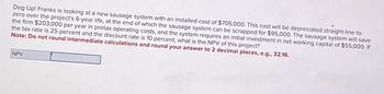 Dog Up! Franks is looking at a new sausage system with an installed cost of $705,000. This cost will be depreciated straight-line to
zero over the project's 6-year life, at the end of which the sausage system can be scrapped for $95,000. The sausage system will save
the firm $203,000 per year in pretax operating costs, and the system requires an initial investment in net working capital of $55,000. If
the tax rate is 25 percent and the discount rate is 10 percent, what is the NPV of this project?
Note: Do not round intermediate calculations and round your answer to 2 decimal places, e.g., 32.16.
NPV