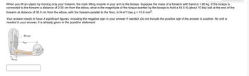 When you lift an object by moving only your forearm, the main lifting muscle in your arm is the biceps. Suppose the mass of a forearm with hand is 1.80 kg. If the biceps is
connected to the forearm a distance of 2.50 cm from the elbow, what is the magnitude of the torque exerted by the biceps to hold a 44.5 N (about 10 lbs) ball at the end of the
forearm at distance of 35.0 cm from the elbow, with the forearm parallel to the floor, in N-m? Use g = 10.0 m/s².
Your answer needs to have 3 significant figures, including the negative sign in your answer if needed. Do not include the positive sign if the answer is positive. No unit is
needed in your answer, it is already given in the question statement.
driceps
Biceps
dall
>