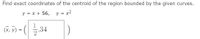 Find exact coordinates of the centroid of the region bounded by the given curves.
y = x + 56, y = x2
(х, у)
ã, V) = (| 5,34
