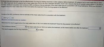 A clinical trial was conducted to test the effectiveness of a drug for treating insomnia in older subjects. Before treatment, 22 subjects had a mean wake time of 104.0
min. After treatment, the 22 subjects had a mean wake time of 82.9 min and a standard deviation of 20.7 min. Assume that the 22 sample values appear to be from a
normally distributed population and construct a 90% confidence interval estimate of the mean wake time for a population with drug treatments. What does the result
suggest about the mean wake time of 104.0 min before the treatment? Does the drug appear to be effective?
Construct the 90% confidence interval estimate of the mean wake time for a population with the treatment.
min<<min
(Round to one decimal place as needed.)
What does the result suggest about the mean wake time of 104.0 min before the treatment? Does the drug appear to be effective?
The confidence interval
This result suggests that the drug treatment
the mean wake time of 104.0 min before the treatment, so the means before and after the treatment
▼an effect.