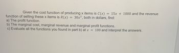 Given the cost function of producing x items is C(x) = 15x + 1000 and the revenue
function of selling these x items is R(x) = 30x², both in dollars, find:
a) The profit function.
b) The marginal cost, marginal revenue and marginal profit functions.
c) Evaluate all the functions you found in part b) at x = 100 and interpret the answers.