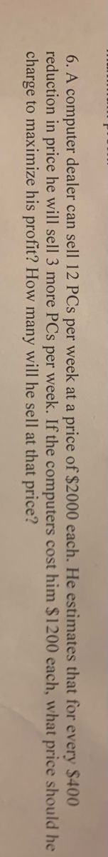**Problem 6:**

A computer dealer can sell 12 PCs per week at a price of $2000 each. He estimates that, for every $400 reduction in price, he will sell 3 more PCs per week. If the computers cost him $1200 each, what price should he charge to maximize his profit? How many will he sell at that price?

(Note: This problem involves finding the optimal price and quantity of PCs to be sold to maximize profit based on given cost and price-demand relationships.)