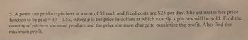 5. A potter can produce pitchers at a cost of $5 each and fixed costs are $25 per day. She estimates her price
function to be p(x) = 17-0.5x, where p is the price in dollars at which exactly x pitches will be sold. Find the
quantity of pitchers she must produce and the price she must charge to maximize the profit. Also find the
maximum profit.
