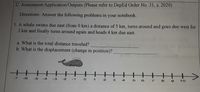 C. Assessment/Application/Outputs (Please refer to DepEd Order No. 31, s. 2020)
Directions: Answer the following problems in
notebook.
your
1. A whale swims due east (from 0 km) a distance of 5 km, turns around and
2 km and finally turns around again and heads 4 km due east.
goes
due west for
a. What is the total distance traveled?
b. What is the displacement (change in position)?
पत
十>
-7
-6
.5
-4.
-2
-1
2
3
4
6
10
