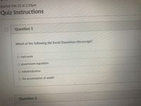 Started: Feb 22 at 2:33pm
Quiz Instructions
Question 1
Which of the following did Social Darwinism discourage?
hard work
government regulation
O Industrialization
O the accumulation of wealth
Question 2
