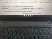 A Super Happy Fun Ball is dropped from a height of 9 feet and rebounds
of the distance from which it
fell.
How many times will it bounce before its rebound is less than 1 foot?
It will bounce
times before its rebound is less than 1 foot.
How far will the ball travel before it comes to rest on the ground?
It will travel
feet before it comes to rest on the ground.
US
esc
DII
#3
2$
4.
9.
W
e
t
u
%1
a
d
f
h
k
