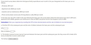 Government survey takers determine that typical family expenditures each month in the year designated as the base year are as
follows:
.20 pizzas, $10 each
. Apartment rent, $600 per month
. Gasoline and car maintenance, $100 per month
.Phone service (basic service plus 10 long-distance calls), $50 per month
In the base year, the CPI is 1.000. In the year following the base year, the survey takers determine that pizzas have risen to $11 each,
apartment rent is $640, gasoline and maintenance costs are $100, and phone service has dropped in price to $40.
Instructions: Enter your responses by rounding the CPI to three decimal places and the rate of inflation to one decimal place.
a. Find the CPI in the subsequent year and the rate of inflation between the base year and the subsequent year.
CPI:
Rate of inflation:|
%
b. The family's nominal income rose by 5 percent between the base year and the subsequent year. Are they worse off or better off in
terms of what their income is able to buy?
The family is (Click to select)