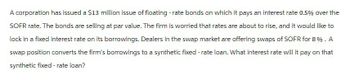 A corporation has issued a $13 million issue of floating-rate bonds on which it pays an interest rate 0.5% over the
SOFR rate. The bonds are selling at par value. The firm is worried that rates are about to rise, and it would like to
lock in a fixed interest rate on its borrowings. Dealers in the swap market are offering swaps of SOFR for 8%. A
swap position converts the firm's borrowings to a synthetic fixed-rate loan. What interest rate will it pay on that
synthetic fixed-rate loan?