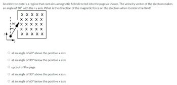 An
electron enters a region that contains a magnetic field directed into the page as shown. The velocity vector of the electron makes
an angle of 30° with the +y axis. What is the direction of the magnetic force on the electron when it enters the field?
30°
X X X X X
X X X X X
X X X X X
X X X X X
X X X X X
O at an angle of 60° above the positive x axis
at an angle of 30° below the positive x axis
O up, out of the page
O at an angle of 30° above the positive x axis
O at an angle of 60° below the positive x axis