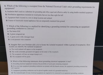 **Grounding and Electrical Code Compliance: Key Knowledge Points**

1. **Exemptions in Grounding Requirements (Question 6):**
   Which of the following is exempted from the National Electrical Code's strict grounding requirements for equipment?
   - **A.** Insulation that's used as a substitute for grounding and offers equal and effective safety by using double-insulated equipment.
   - **B.** Distribution apparatuses mounted on wood poles that are less than eight feet tall.
   - **C.** Equipment that's located in a wet or damp location and isolated.
   - **D.** Frames of electrically heated appliances that are temporarily insulated from ground.

2. **Identifying Grounding Terminals (Question 7):**
   Which of the following is a method for identifying a grounding terminal for connecting an equipment grounding conductor to a device?
   - **A.** The letters EGC.
   - **B.** A green octagonal nut.
   - **C.** A green screw with a hexagon head.
   - **D.** A red pressure wire connector.

3. **Isolated Receptacles Identification (Question 8):**
   Imagine that your foreman asks you to locate the isolated receptacle within a group of receptacles. How would you identify the isolated receptacle?
   - **A.** The word isolated will appear on the receptacle.
   - **B.** The words externally grounded will appear on the center of the receptacle.
   - **C.** The receptacle will have an orange triangle on it.
   - **D.** The receptacle will be green.

4. **Grounding Electrical Equipment (Question 9):**
   Which of the following statements about grounding electrical equipment is true?
   - **A.** Grounding electrical equipment increases the possibility of metal parts remaining energized.
   - **B.** If no wire-type equipment grounding conductors are present with the branch circuits, the equipment grounding terminal bar isn't required.
   - **C.** Equipment grounding conductors can be spliced together outside of a grounded metal box.
   - **D.** The nonmetal parts of some electrical equipment are required to be connected to an equipment grounding conductor. 

This educational resource provides learners with crucial information about grounding requirements, identification of grounding terminals, recognizing isolated receptacles, and understanding fundamental principles regarding grounding electrical equipment according to the National Electrical Code.