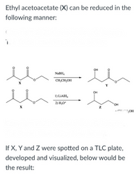 Ethyl acetoacetate (X) can be reduced in the
following manner:
OH
NABH,
CH;CH,OH
он
1) LIAIH,
2) H,O*
OH
If X, Y and Z were spotted on a TLC plate,
developed and visualized, below would be
the result:
O:
