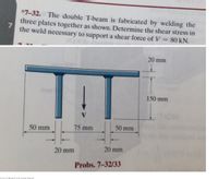 *7-32.d The double T-beam is fabricated by welding the
three plates together as shown. Determine the shear stress in
the weld necessary to support a shear force of V 80 kN.
20 mm
150 mm
TION
50 mm
75 mm
50 mm
20 mm
20 mm
Probs. 7-32/33
anscribed image text
