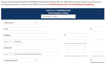 Prepare the plant assets section of Sheffield's balance sheet at December 31, 2023. (Hint: You may wish to set up T accounts,
post beginning balances, and then post 2023 transactions.) (List Plant Assets in order of Land, Building and Equipment.)
Plant Assets
Land
Buildings
Less
✓ : Buildings
Equipment
Less
✓ :
Accumulated Depreciation-Equipment
Total Plant Assets
SHEFFIELD CORPORATION
Partial Balance Sheet
December 31, 2023
$
✓
$
$