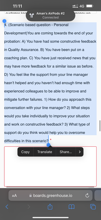 11:11
customer kno
Aman's AirPods #2
Connected
4. (Scenario based question - Personal
Development) You are coming towards the end of your
probation: A) You have had some constructive feedback
in Quality Assurance. B) You have been put on a
coaching plan. C) You have just received news that you
may have more feedback for a similar issue as before.
D) You feel like the support from your line manager
hasn't helped and you haven't had enough time with
experienced colleagues to be able to improve and
mitigate further failures. 1) How do you approach this
conversation with your line manager? 2) What steps
would you take individually to improve your situation
and work on constructive feedback? 3) What type of
support do you think would help you to overcome
difficulties in this scenario?
<
AA
¶
Copy
*
Translate
!!! 4G
boards.greenhouse.io
✩
monoY WO
Share... >
Ć