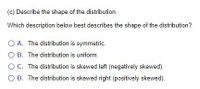 (c) Describe the shape of the distribution.
Which description below best describes the shape of the distribution?
O A. The distribution is symmetric.
O B. The distribution is uniform.
OC. The distribution is skewed left (negatively skewed).
O D. The distribution is skewed right (positively skewed).
