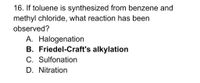 16. If toluene is synthesized from benzene and
methyl chloride, what reaction has been
observed?
A. Halogenation
B. Friedel-Craft's alkylation
C. Sulfonation
D. Nitration
