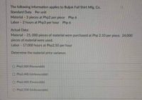 The following information applies to Buljok Full Shirt Mfg. Co.
Standard Data Per unit
Material - 3 pieces at Php2 per piece Php 6
Labor - 2 hours at Php3 per hour Php 6
Actual Data:
Material - 25, 000 pleces of material were purchased at Php 2.10 per piece. 24,000
pieces of material were used.
Labor - 17,000 hours at Php2.50 per hour
Determine the material price variance.
O Php2.500 (Favourable)
O Php2400 (Unfavourable)
O Php2400 (Favourable)
CO Php2.500 (Unifavourable)
