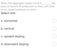 When the aggregate supply curve is
price of factors of production is fixed, with little
or no upward pressure on price.
Select one:
the
a. horizontal
b. vertical
c. upward sloping
d. downward sloping
