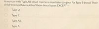 A woman with Type AB blood marries a man heterozygous for Type B blood. Their
children could have each of these blood types EXCEPT -
Type O
Type B.
Туре AB.
Туре А.