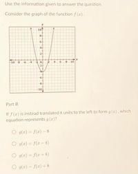 Use the information given to answer the question.
Consider the graph of the function f(x).
Y
107
8
6
4
2
--10-8
-4 -2 0.
6 8 10
-2+
6
-8-
-10+
Part B
If f (x) is instead translated 8 units to the left to form g(x), which
equation represents g(x)?
O g(x) = f(x) - 8
O g(x) = f(x − 8)
O g(x) = f(x+8)
g(x) = f(x) + 8
R
4