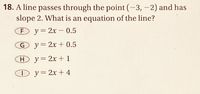 18. A line passes through the point (-3, -2) and has
slope 2. What is an equation of the line?
F y=2x – 0.5
-
G y=2x + 0.5
Hy= 2x + 1
O y=2x+ 4
