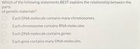 Which of the following statements BEST explains the relationship between the
parts
of genetic materials?
Each DNA molecule contains many chromosomes.
Each chromosome contains RNA molecules.
Each DNA molecule contains genes
Each gene contains many DNA molecules.