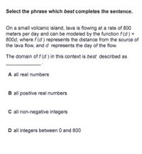 ## Select the phrase which best completes the sentence.

On a small volcanic island, lava is flowing at a rate of 800 meters per day and can be modeled by the function \( f(d) = 800d \), where \( f(d) \) represents the distance from the source of the lava flow, and \( d \) represents the day of the flow.

The domain of \( f(d) \) in this context is best described as __________.

### Options:

- **A** all real numbers
- **B** all positive real numbers
- **C** all non-negative integers
- **D** all integers between 0 and 800