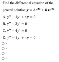 Find the differential equation of the
general solution y = Ae2x + Bxe2x
A. y" – 4y' + 4y = 0
В. у" — 2у' — 0
С. у" — 4y' %3D 0
D. y" – 2y' + 4y = 0
A
В
O D
