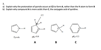 3.
a) Explain why the protonation of pyrrole occurs at C2 to form A, rather than the N atom to form B
b) Explain why compound A is more acidic than C, the conjugate acid of pyridine.
H
H
C2
+N
-H
Pyrrole
pKa=0.4
pKa=5.3
A
B
C
.H