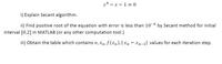 x* – x – 1 = 0
i) Explain Secant algorithm.
ii) Find positive root of the equation with error is less than 10-6 by Secant method for initial
-9-
interval [0,2] in MATLAB (or any other computation tool.)
iii) Obtain the table which contains n, xn, f (xn),| xn – xn-1] values for each iteration step.
