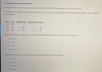 2. Calculating and categorizing inflation
This table indicates the historical level of the Consumer Price Index (CPI) for the United States for 1972, 1973, and 1974.
Complete the table by (1) selecting the inflation rates for 1973 and 1974, and (2) indicating for each year whether there has been inflation, deflation,
or hyperinflation.
Year CPI Inflation Rate Change in Price Level
1972 41.8
1973
44.4
1974 49.3
What rates of inflation for 1975 would be consistent with disinflation between 1974 and 1975? Check all that apply.
61.0%
21.0%
10.8%
10.9%
What rates of inflation for 1975 would be consistent with hyperinflation? Check all that apply.
30.1%
120.1%
-100.1%
100.1%