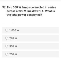 32. Two 500 W lamps connected in series
across a 220 V line draw 1 A. What is
the total power consumed?
O 1,000 W
O 220 W
O 500 W
O 250 W
