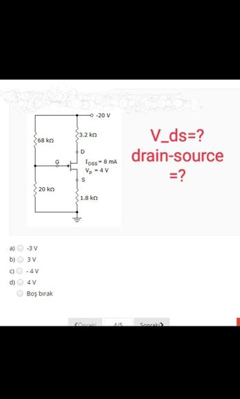 a)
O
0 0 0
'68 ΚΩ
-3 V
3 V
20 kn
- 4 V
4 V
Boş bırak
3.2 ΚΩ
D
- -20 V
IDss = 8 MA
Vp = 4 V
S
1.8 ΚΩ
SÖnceki
1/5
V_ds=?
drain-source
=?
Sonraki