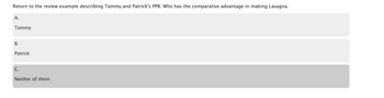 Return to the review example describing Tammy and Patrick's PPB. Who has the comparative advantage in making Lasagna.
A.
Tammy
B.
Patrick
C.
Neither of them