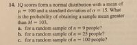 **Question 14.**

IQ scores form a normal distribution with a mean of \( \mu = 100 \) and a standard deviation of \( \sigma = 15 \). What is the probability of obtaining a sample mean greater than \( M = 103 \),

a. for a random sample of \( n = 9 \) people?

b. for a random sample of \( n = 25 \) people?

c. for a random sample of \( n = 100 \) people?