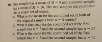 10. One sample has a mean of M = 8 and a second sample
has a mean of M = 16. The two samples are combined
into a single set of scores.
a. What is the mean for the combined set if both of
the original samples have n = 4 scores?
b. What is the mean for the combined set if the first
sample has n = 3 and the second sample has n = 5?
c. What is the mean for the combined set if the first
sample has n = 5 and the second sample has n = 3?
