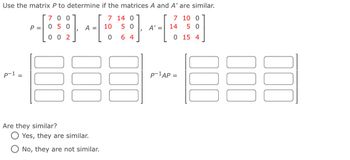 Use the matrix P to determine if the matrices A and A' are similar.
p-1
P =
700
050
7
A =
10
14 0
50
7 10 0
A' =
14
5 0
002
0
6 4
0 15 4
Are they similar?
◎Yes, they are similar.
No, they are not similar.
팀
P-1AP =