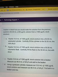 Profiles
Tab
Window
Help
4 Recent - Google Drive
G Olympic cyclists fi
t- Goo x
E Exp. 6 Analysis & Discus: X
tempt=323292&cmid%3D1445098
ax
A Sa
Technology Support
Explain in detail how you would make the solution from the previous
question (50.00 mL a 300 µg/dL solution from a 1500 ug/dL stock
solution).
O a. Pipette 10.0 mL of 1500 µg/dL stock solution into a 50.00 mL
graduated cylinder. Carefully, fill the cylinder to the 50.00 mL line
with dH20.
O b.
Pipette 10.0 mL of 1500 ug/dL stock solution into a 50.00 mL
volumetric flask. Carefully, fill the flask to the 50.00 mL line with
dH20.
O c. Pipette 10.0 mL of 1500 µg/dL stock solution into a beaker.
Measure out 40.0 mL of dH20 and add to the beaker.
d. Using a graduate cylinder, measure out 10.0 mL of 1500 µg/dL
stock solution and measure out 40.0 mL of dH,0. Put both in a
beaker and mix.
