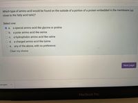 **Question:** Which type of amino acid would be found on the outside of a portion of a protein embedded in the membrane (up close to the fatty acid tails)?

**Select one:**

- a. a special amino acid like glycine or proline
- b. a polar amino acid like serine
- c. a hydrophobic amino acid like valine
- d. a charged amino acid like lysine
- e. any of the above, with no preference

[The option "a. a special amino acid like glycine or proline" is currently selected.]

Buttons:

- Clear my choice
- Next page