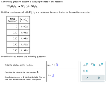 A chemistry graduate student is studying the rate of this reaction:
2C1₂O5 (g) → 2Cl2 (g) +50₂ (g)
He fills a reaction vessel with C1₂0, and measures its concentration as the reaction proceeds:
time
(seconds)
0
0.10
0.20
0.30
0.40
[C!,Os]
0.800M
0.561 M
0.393 M
0.276M
0.193 M
Use this data to answer the following questions.
Write the rate law for this reaction.
Calculate the value of the rate constant k.
Round your answer to 2 significant digits. Also be
sure your answer has the correct unit symbol.
rate
k =
=
0
×
Ś