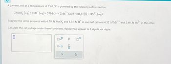 A galvanic cell at a temperature of 25.0 °C is powered by the following redox reaction:
2 MnO4 (aq) + 16H* (aq) +5 Pb (s) → 2Mn²+ (aq) +8H₂O (1) + 5 Pb²+ (aq)
Suppose the cell is prepared with 6.79 M MnO4 and 1.35 MH in one half-cell and 4.32 M Mn² 2+
Calculate the cell voltage under these conditions. Round your answer to 3 significant digits.
0
x10
ロ・ロ
X
μ
☐
and 2.68 M Pb²+ in the other.