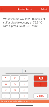 Question 4 of 14
Submit
What volume would 20.0 moles of
sulfur dioxide occupy at 75.3 °C
with a pressure of 2.00 atm?
L
1
3
4
6.
C
7
9
+/-
x 10 0
Tap here or pull up for additional resources
LO
00
