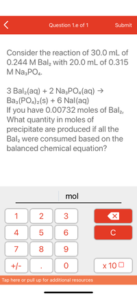 **Chemical Reaction Problem**

Consider the reaction of 30.0 mL of 0.244 M BaI₂ with 20.0 mL of 0.315 M Na₃PO₄.

**Balanced Chemical Equation:**
3 BaI₂(aq) + 2 Na₃PO₄(aq) → Ba₃(PO₄)₂(s) + 6 NaI(aq)

If you have 0.00732 moles of BaI₂, calculate the quantity in moles of precipitate produced if all BaI₂ is consumed based on the balanced chemical equation.

**Interaction Area:**
There is a keypad and input area to enter the number of moles of the precipitate: 
- Input field labeled "mol"
- Number pad with numbers 0-9 and additional buttons for decimal, plus/minus, clear, and an exponential notation (×10). 

**Note:**
Ensure your calculations take into consideration the stoichiometry of the reaction as per the balanced equation.