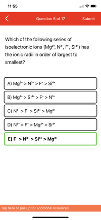 **Question 6 of 17**

**Which of the following series of isoelectronic ions (Mg²⁺, N³⁻, F⁻, Si⁴⁺) has the ionic radii in order of largest to smallest?**

A) Mg²⁺ > N³⁻ > F⁻ > Si⁴⁺

B) Mg²⁺ > Si⁴⁺ > F⁻ > N³⁻

C) N³⁻ > F⁻ > Si⁴⁺ > Mg²⁺

D) N³⁻ > F⁻ > Mg²⁺ > Si⁴⁺

E) F⁻ > N³⁻ > Si⁴⁺ > Mg²⁺

**Explanation of Diagram:**

The question presents a multiple-choice problem where the user needs to identify the correct order of ionic radii for the given isoelectronic ions. The options are labeled from A to E. Option E is highlighted, indicating it is the correct answer: F⁻ > N³⁻ > Si⁴⁺ > Mg²⁺.