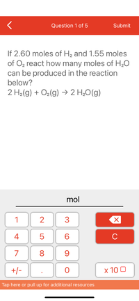 **Stoichiometry Practice Question:**

**Question 1 of 5**

If 2.60 moles of H₂ and 1.55 moles of O₂ react, how many moles of H₂O can be produced in the reaction below?

\[ 2 \, \text{H}_2(g) + \text{O}_2(g) \rightarrow 2 \, \text{H}_2\text{O}(g) \]

**Explanation of Diagram:**

Below the question, there is a numeric keypad. This keypad includes numbers 0-9, a decimal point, a plus/minus toggle, and a backspace button. There is a "C" button to clear the input and an "x 10" button for exponential notation.

This interface allows users to input their answer in moles, providing an interactive way to calculate the result based on the given chemical reaction.