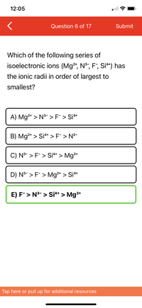 **Question 6 of 17**

Which of the following series of isoelectronic ions (Mg²⁺, N³⁻, F⁻, Si⁴⁺) has the ionic radii in order of largest to smallest?

**Options:**

A) Mg²⁺ > N³⁻ > F⁻ > Si⁴⁺ 

B) Mg²⁺ > Si⁴⁺ > F⁻ > N³⁻

C) N³⁻ > F⁻ > Si⁴⁺ > Mg²⁺

D) N³⁻ > F⁻ > Mg²⁺ > Si⁴⁺

E) **F⁻ > N³⁻ > Si⁴⁺ > Mg²⁺** *(correct answer)*

---

*Note*: The ions are ordered according to their ionic radii from largest to smallest. Option E is highlighted as the correct answer.